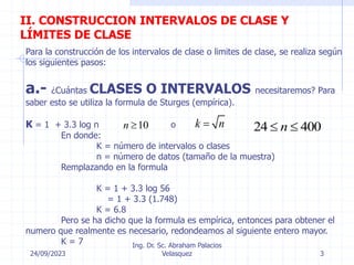 24/09/2023
Ing. Dr. Sc. Abraham Palacios
Velasquez 3
II. CONSTRUCCION INTERVALOS DE CLASE Y
LÍMITES DE CLASE
Para la construcción de los intervalos de clase o limites de clase, se realiza según
los siguientes pasos:
a.- ¿Cuántas CLASES O INTERVALOS necesitaremos? Para
saber esto se utiliza la formula de Sturges (empírica).
K = 1 + 3.3 log n o
En donde:
K = número de intervalos o clases
n = número de datos (tamaño de la muestra)
Remplazando en la formula
K = 1 + 3.3 log 56
= 1 + 3.3 (1.748)
K = 6.8
Pero se ha dicho que la formula es empírica, entonces para obtener el
numero que realmente es necesario, redondeamos al siguiente entero mayor.
K = 7
10
n  k n
 24 400
n
 
 