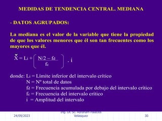 24/09/2023
Ing. Dr. Sc. Abraham Palacios
Velasquez 30
- DATOS AGRUPADOS:
La mediana es el valor de la variable que tiene la propiedad
de que los valores menores que él son tan frecuentes como los
mayores que él.
X = Li + N/2 – fd
fc
donde: Li = Límite inferior del intervalo crítico
N = Nº total de datos
fd = Frecuencia acumulada por debajo del intervalo crítico
fc = Frecuencia del intervalo crítico
i = Amplitud del intervalo
MEDIDAS DE TENDENCIA CENTRAL. MEDIANA
. i
 