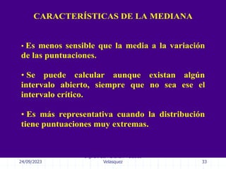 24/09/2023
Ing. Dr. Sc. Abraham Palacios
Velasquez 33
CARACTERÍSTICAS DE LA MEDIANA
• Es menos sensible que la media a la variación
de las puntuaciones.
• Se puede calcular aunque existan algún
intervalo abierto, siempre que no sea ese el
intervalo crítico.
• Es más representativa cuando la distribución
tiene puntuaciones muy extremas.
 