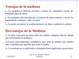 24/09/2023
Ing. Dr. Sc. Abraham Palacios
Velasquez 34
Ventajas de la mediana
1.- La mediana es fácil de entender y puede ser calculada a partir de
cualquier clase de datos
2.- La mediana esta afectada por el numero de observaciones y no por la
magnitud de cualquier valor extremo
3.- Se puede encontrar la medina inclusive de datos cualitativos ordinal
Desventajas de la Mediana
1.- Se debe organizar los datos antes de realizar cualquier tipo de calculo
para determinar la mediana.
2.-Ciertos procedimientos estadísticos que usan la medina son muchos
mas complejos que aquellos que usan la media.
3.- La mediana no es adecuada a manipulaciones algebraicas posteriores.
 