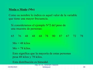 24/09/2023
Ing. Dr. Sc. Abraham Palacios
Velasquez 38
Moda o Modo (Mo)
Como su nombre lo indica es aquel valor de la variable
que tiene una mayor frecuencia.
Si consideramos el ejemplo N°2 del peso de
una muestra de personas:
65 76 48 48 68 78 90 87 67 72 78
Mo = 48 kilos
Mo = 78 kilos.
Esto significa que la mayoría de estas personas
pesa 48 kilos y 78 kilos.
Esta distribución es bimodal.
 