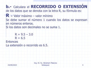 24/09/2023
Ing. Dr. Sc. Abraham Palacios
Velasquez 4
b.- Calculara el RECORRIDO O EXTENSIÓN
de los datos que se denota con la letra R, su fórmula es:
R = Valor máximo – valor mínimo
Se debe sumar el número 1 cuando los datos se expresan
en números enteros.
Si los datos son decimales no se suma 1.
R = 9.5 – 3.0
R = 6.5
Entonces
La extensión o recorrido es 6.5.
 