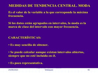 24/09/2023
Ing. Dr. Sc. Abraham Palacios
Velasquez 40
MEDIDAS DE TENDENCIA CENTRAL. MODA
Es el valor de la variable a la que corresponde la máxima
frecuencia.
Si los datos están agrupados en intervalos, la moda es la
marca de clase del intervalo con mayor frecuencia.
CARACTERÍSTICAS:
• Es muy sencilla de obtener.
• Se puede calcular aunque existan intervalos abiertos,
siempre que no esté incluida en él.
• Es poco representativa.
 