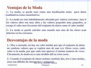 24/09/2023
Ing. Dr. Sc. Abraham Palacios
Velasquez 41
Ventajas de la Moda
1.- La moda, se puede usar como una localización tanto para datos
cualitativos como cuantitativos
2.- La moda no esta indebidamente afectada por valores extremos. Aun si
los valores altos son muy altos y los valores pequeños muy pequeños, se
escoge el valor mas frecuente del conjunto de datos como el valor modal.
3.- La moda se puede calcular aun cuando una mas de las clases sean
abiertas en los extremos.
Desventajas de la moda
1.- Muy a menudo, no hay un valor modal, por que el conjunto de datos
no contiene valores que se repiten mas de una vez. Otras veces, cada
valor es la moda, por que cada uno aparece el mismo numero de veces.
Claramente, la moda no es una medida útil en estos casos.
2.- Cuando el conjunto de observaciones contiene dos, tres o mas modas,
estas son difíciles de interpretar y comparar
 