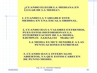 24/09/2023
Ing. Dr. Sc. Abraham Palacios
Velasquez 43
¿CUANDO ELEGIR LA MEDIANA EN
LUGAR DE LA MEDIA?:
1. CUANDO LA VARIABLE ESTE
MEDIDA EN UNA ESCALA ORDINAL.
2. CUANDO HAYA VALORES EXTREMOS,
PUES ESTOS DISTORSIONAN LA
INTERPRETACION DE LA MEDIA.
EJEMPLO: 3,4,8,5,6,124 Media=25
LA MEDIA ES MUY SENSIBLE A LAS
PUNTUACIONES EXTREMAS
3. CUANDO HAYA INTERVALOS
ABIERTOS, YA QUE ESTOS CARECEN
DE PUNTO MEDIO.
 