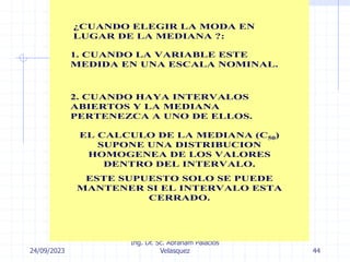 24/09/2023
Ing. Dr. Sc. Abraham Palacios
Velasquez 44
¿CUANDO ELEGIR LA MODA EN
LUGAR DE LA MEDIANA ?:
1. CUANDO LA VARIABLE ESTE
MEDIDA EN UNA ESCALA NOMINAL.
2. CUANDO HAYA INTERVALOS
ABIERTOS Y LA MEDIANA
PERTENEZCA A UNO DE ELLOS.
EL CALCULO DE LA MEDIANA (C50)
SUPONE UNA DISTRIBUCION
HOMOGENEA DE LOS VALORES
DENTRO DEL INTERVALO.
ESTE SUPUESTO SOLO SE PUEDE
MANTENER SI EL INTERVALO ESTA
CERRADO.
 