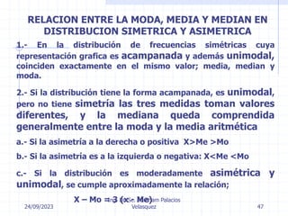 24/09/2023
Ing. Dr. Sc. Abraham Palacios
Velasquez 47
RELACION ENTRE LA MODA, MEDIA Y MEDIAN EN
DISTRIBUCION SIMETRICA Y ASIMETRICA
1.- En la distribución de frecuencias simétricas cuya
representación grafica es acampanada y además unimodal,
coinciden exactamente en el mismo valor; media, median y
moda.
2.- Si la distribución tiene la forma acampanada, es unimodal,
pero no tiene simetría las tres medidas toman valores
diferentes, y la mediana queda comprendida
generalmente entre la moda y la media aritmética
a.- Si la asimetría a la derecha o positiva X>Me >Mo
b.- Si la asimetría es a la izquierda o negativa: X<Me <Mo
c.- Si la distribución es moderadamente asimétrica y
unimodal, se cumple aproximadamente la relación;
X – Mo = 3 (x - Me)
 