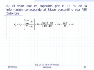 24/09/2023
Ing. Dr. Sc. Abraham Palacios
Velasquez 57
c.- El valor que es superado por el 15 % de la
información corresponde al 85avo percentil o sea P85
Entonces
4
'
85 4
5 4
85
127.5 105 22.5
100 55 5 55 5 59.5
130 105 25
n
N
P y c
N N
 

  
   
      
   
 
 
   
 
 
 