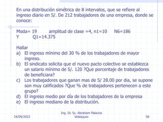24/09/2023
Ing. Dr. Sc. Abraham Palacios
Velasquez 58
En una distribución simétrica de 8 intervalos, que se refiere al
ingreso diario en S/. De 212 trabajadores de una empresa, donde se
conoce:
Moda= 19 amplitud de clase =4, n1=10 N6=186
Y Q1=14.375
Hallar
a) El ingreso mínimo del 30 % de los trabajadores de mayor
ingreso.
b) El sindicato solicita que el nuevo pacto colectivo se establezca
un salario mínimo de S/. 120 ?Que porcentaje de trabajadores
de beneficiara?
c) Los trabajadores que ganan mas de S/ 28.00 por dia, se supone
son muy calificados ?Que % de trabajadores pertenecen a este
grupo?
d) El ingreso medio por día de los trabajadores de la empresa
e) El ingreso mediano de la distribución.
 