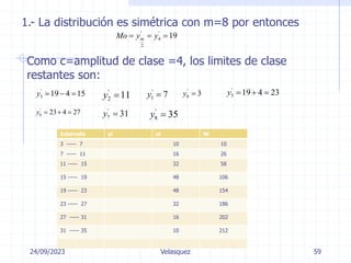 24/09/2023
Ing. Dr. Sc. Abraham Palacios
Velasquez 59
1.- La distribución es simétrica con m=8 por entonces
' '
4
2
19
m
Mo y y
  
Como c=amplitud de clase =4, los limites de clase
restantes son:
'
3 19 4 15
y    '
2 11
y  '
1 7
y 
'
0 3
y 
'
5 19 4 23
y   
'
6 23 4 27
y    '
7 31
y  '
8 35
y 
Intervalo yi ni Ni
3 ----- 7 10 10
7 ----- 11 16 26
11 ----- 15 32 58
15 ----- 19 48 106
19 ----- 23 48 154
23 ----- 27 32 186
27 ----- 31 16 202
31 ----- 35 10 212
 