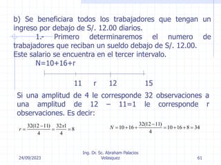 24/09/2023
Ing. Dr. Sc. Abraham Palacios
Velasquez 61
b) Se beneficiara todos los trabajadores que tengan un
ingreso por debajo de S/. 12.00 diarios.
1.- Primero determinaremos el numero de
trabajadores que reciban un sueldo debajo de S/. 12.00.
Este salario se encuentra en el tercer intervalo.
N=10+16+r
11 r 12 15
Si una amplitud de 4 le corresponde 32 observaciones a
una amplitud de 12 – 11=1 le corresponde r
observaciones. Es decir:
32(12 11) 32 1
8
4 4
x
r

  
32(12 11)
10 16 10 16 8 34
4
N

      
 