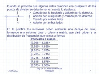 24/09/2023
Ing. Dr. Sc. Abraham Palacios
Velasquez 7
Cuando se presenta que algunos datos coinciden con cualquiera de los
puntos de división se debe tomar en cuenta lo siguiente:
[ > Cerrado por la izquierda y abierto por la derecha.
< ] Abierto por la izquierda y cerrado por la derecha
[ ] Cerrado por ambos lados
< > Abierto por ambos lados
En la práctica los intervalos deben colocarse uno debajo del otro,
formando una columna base o columna matriz, que dará origen a la
distribución de frecuencias que vamos a formar.
Intervalos o clases
[2.995 – 3.925>
[3.925 - 4.855>
[4.855 - 5.785>
[5.785 - 6.715>
[6.715 - 7.645>
[7.645 - 8.575>
[8.575 - 9.505>
 