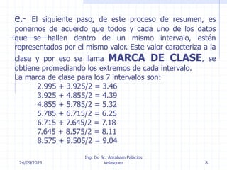 24/09/2023
Ing. Dr. Sc. Abraham Palacios
Velasquez 8
e.- El siguiente paso, de este proceso de resumen, es
ponernos de acuerdo que todos y cada uno de los datos
que se hallen dentro de un mismo intervalo, estén
representados por el mismo valor. Este valor caracteriza a la
clase y por eso se llama MARCA DE CLASE, se
obtiene promediando los extremos de cada intervalo.
La marca de clase para los 7 intervalos son:
2.995 + 3.925/2 = 3.46
3.925 + 4.855/2 = 4.39
4.855 + 5.785/2 = 5.32
5.785 + 6.715/2 = 6.25
6.715 + 7.645/2 = 7.18
7.645 + 8.575/2 = 8.11
8.575 + 9.505/2 = 9.04
 