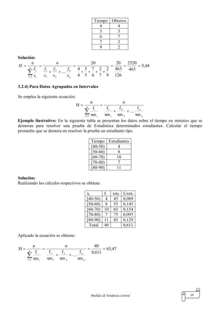 Medidas de Tendencia Central 10
Tiempo Obreros
4 4
5 5
6 7
7 2
9 2
Solución:
44,5
463
2520
126
463
20
9
2
7
2
6
7
5
5
4
4
20
....
f
n
2
2
1
1
1





 n
n
n
i i
i
x
f
x
f
x
f
n
x
H
3.2.4) Para Datos Agrupados en Intervalos
Se emplea la siguiente ecuación:
n
n
2
2
1
1
n
1i i
i
xm
f
....
xm
f
xm
f
n
xm
f
n
H



Ejemplo ilustrativo: En la siguiente tabla se presentan los datos sobre el tiempo en minutos que se
demoran para resolver una prueba de Estadística determinados estudiantes. Calcular el tiempo
promedio que se demora en resolver la prueba un estudiante tipo.
Tiempo Estudiantes
[40-50) 4
[50-60) 8
[60-70) 10
[70-80) 7
[80-90] 11
Solución:
Realizando los cálculos respectivos se obtiene:
xi fi xmi fi/xmi
[40-50) 4 45 0,089
[50-60) 8 55 0,145
[60-70) 10 65 0,154
[70-80) 7 75 0,093
[80-90] 11 85 0,129
Total 40 0,611
Aplicado la ecuación se obtiene:
47,65
611,0
40
xm
f
....
xm
f
xm
f
n
xm
f
n
H
n
n
2
2
1
1
n
1i i
i




 
