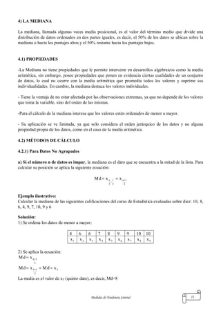 Medidas de Tendencia Central 11
4) LA MEDIANA
La mediana, llamada algunas veces media posicional, es el valor del término medio que divide una
distribución de datos ordenados en dos partes iguales, es decir, el 50% de los datos se ubican sobre la
mediana o hacia los puntajes altos y el 50% restante hacia los puntajes bajos.
4.1) PROPIEDADES
-La Mediana no tiene propiedades que le permite intervenir en desarrollos algebraicos como la media
aritmética, sin embargo, posee propiedades que ponen en evidencia ciertas cualidades de un conjunto
de datos, lo cual no ocurre con la media aritmética que promedia todos los valores y suprime sus
individualidades. En cambio, la mediana destaca los valores individuales.
- Tiene la ventaja de no estar afectada por las observaciones extremas, ya que no depende de los valores
que toma la variable, sino del orden de las mismas.
-Para el cálculo de la mediana interesa que los valores estén ordenados de menor a mayor.
- Su aplicación se ve limitada, ya que solo considera el orden jerárquico de los datos y no alguna
propiedad propia de los datos, como en el caso de la media aritmética.
4.2) MÉTODOS DE CÁLCULO
4.2.1) Para Datos No Agrupados
a) Si el número n de datos es impar, la mediana es el dato que se encuentra a la mitad de la lista. Para
calcular su posición se aplica la siguiente ecuación:
2
1n
2
1
2
n xxMd 


Ejemplo ilustrativo:
Calcular la mediana de las siguientes calificaciones del curso de Estadística evaluadas sobre diez: 10, 8,
6, 4, 9, 7, 10, 9 y 6
Solución:
1) Se ordena los datos de menor a mayor:
4 6 6 7 8 9 9 10 10
1x 2x 3x 4x 5x 6x 7x 8x 9x
2) Se aplica la ecuación:
2
1nxMd 
5
2
19 xMdxMd  
La media es el valor de x5 (quinto dato), es decir, Md=8
 