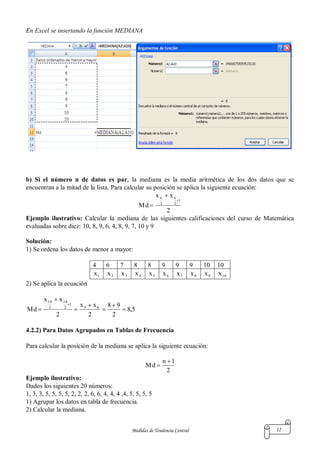 Medidas de Tendencia Central 12
En Excel se insertando la función MEDIANA
b) Si el número n de datos es par, la mediana es la media aritmética de los dos datos que se
encuentran a la mitad de la lista. Para calcular su posición se aplica la siguiente ecuación:
2
xx
Md
1
2
n
2
n



Ejemplo ilustrativo: Calcular la mediana de las siguientes calificaciones del curso de Matemática
evaluadas sobre diez: 10, 8, 9, 6, 4, 8, 9, 7, 10 y 9
Solución:
1) Se ordena los datos de menor a mayor:
4 6 7 8 8 9 9 9 10 10
1x 2x 3x 4x 5x 6x 7x 8x 9x 10x
2) Se aplica la ecuación
5,8
2
98
2
xx
2
xx
Md 65
1
2
10
2
10








4.2.2) Para Datos Agrupados en Tablas de Frecuencia
Para calcular la posición de la mediana se aplica la siguiente ecuación:
2
1n
Md


Ejemplo ilustrativo:
Dados los siguientes 20 números:
1, 3, 3, 5, 5, 5, 5, 2, 2, 2, 6, 6, 4, 4, 4 ,4, 5, 5, 5, 5
1) Agrupar los datos en tabla de frecuencia.
2) Calcular la mediana.
 