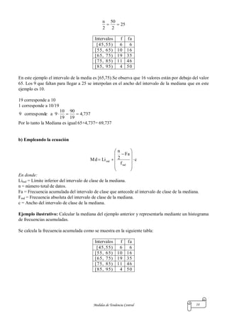 Medidas de Tendencia Central 14
25
2
50
2
n

Intervalos f fa
[45,55) 6 6
[55, 65) 10 16
[65, 75) 19 35
[75, 85) 11 46
[85, 95) 4 50
En este ejemplo el intervalo de la media es [65,75).Se observa que 16 valores están por debajo del valor
65. Los 9 que faltan para llegar a 25 se interpolan en el ancho del intervalo de la mediana que en este
ejemplo es 10.
19 corresponde a 10
1 corresponde a 10/19
737,4
19
90
19
10
9aecorrespond9 
Por lo tanto la Mediana es igual 65+4,737= 69,737
b) Empleando la ecuación
c
f
Fa
2
n
LiMd
md
md 














En donde:
Limd = Límite inferior del intervalo de clase de la mediana.
n = número total de datos.
Fa = Frecuencia acumulada del intervalo de clase que antecede al intervalo de clase de la mediana.
Fmd = Frecuencia absoluta del intervalo de clase de la mediana.
c = Ancho del intervalo de clase de la mediana.
Ejemplo ilustrativo: Calcular la mediana del ejemplo anterior y representarla mediante un histograma
de frecuencias acumuladas.
Se calcula la frecuencia acumulada como se muestra en la siguiente tabla:
Intervalos f fa
[45,55) 6 6
[55, 65) 10 16
[65, 75) 19 35
[75, 85) 11 46
[85, 95) 4 50
 
