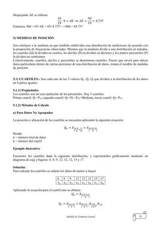Medidas de Tendencia Central 16
Despejando AE se obtiene:
Entonces, Md = 65+AE = 65+4,737= →Md = 69,737
5) MEDIDAS DE POSICIÓN
Son similares a la mediana en que también subdividen una distribución de mediciones de acuerdo con
la proporción de frecuencias observadas. Mientas que la mediana divide a una distribución en mitades,
los cuartiles (Q) la dividen en cuartos, los deciles (D) la dividen en décimos y los puntos percentiles (P)
la dividen en centésimos.
Colectivamente, cuartiles, deciles y percentiles se denominan cuantiles. Puesto que sirven para ubicar
datos particulares dentro de ciertas porciones de una distribución de datos, toman el nombre de medidas
de posición.
5.1) CUARTILES.- Son cada uno de los 3 valores Q1, Q2, Q3 que dividen a la distribución de los datos
en 4 partes iguales.
5.1.1) Propiedades
Los cuartiles son un caso particular de los percentiles. Hay 3 cuartiles:
Primer cuartil: Q1=P25, segundo cuartil: Q2=D5 =P50=Mediana, tercer cuartil: Q3=P75
5.1.2) Métodos de Cálculo
a) Para Datos No Agrupados
La posición o ubicación de los cuartiles se encuentra aplicando la siguiente ecuación:
[ ] [ ]
Donde:
n = número total de datos
k = número del cuartil
Ejemplo ilustrativo:
Encuentre los cuartiles dada la siguiente distribución, y represéntelos gráficamente mediante un
diagrama de caja y bigotes: 6, 9, 9, 12, 12, 12, 15 y 17
Solución:
Para calcular los cuartiles se ordena los datos de menor a mayor
6 9 9 12 12 12 15 17
Aplicando la ecuación para el cuartil uno se obtiene:
[ ]
[ ] [ ] [ ]
 