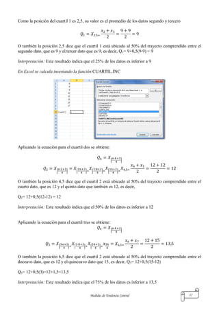Medidas de Tendencia Central 17
Como la posición del cuartil 1 es 2,5, su valor es el promedio de los datos segundo y tercero
O también la posición 2,5 dice que el cuartil 1 está ubicado al 50% del trayecto comprendido entre el
segundo dato, que es 9 y el tercer dato que es 9, es decir, Q1= 9+0,5(9-9) = 9
Interpretación: Este resultado indica que el 25% de los datos es inferior a 9
En Excel se calcula insertando la función CUARTIL.INC
Aplicando la ecuación para el cuartil dos se obtiene:
[ ]
[ ] [ ] [ ] [ ]
O también la posición 4,5 dice que el cuartil 2 está ubicado al 50% del trayecto comprendido entre el
cuarto dato, que es 12 y el quinto dato que también es 12, es decir,
Q2= 12+0,5(12-12) = 12
Interpretación: Este resultado indica que el 50% de los datos es inferior a 12
Aplicando la ecuación para el cuartil tres se obtiene:
[ ]
[ ] [ ] [ ]
O también la posición 6,5 dice que el cuartil 2 está ubicado al 50% del trayecto comprendido entre el
doceavo dato, que es 12 y el quinceavo dato que 15, es decir, Q3= 12+0,5(15-12)
Q3= 12+0,5(3)=12+1,5=13,5
Interpretación: Este resultado indica que el 75% de los datos es inferior a 13,5
 