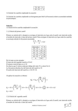 Medidas de Tendencia Central 20
75- 85 11
85- 95 4
1) Calcular los cuartiles empleando la ecuación
2) Calcular los cuartiles empleando un histograma para fra(%) (Frecuencia relativa acumulada mediada
en porcentajes)
Solución:
1) Cálculo de los cuartiles empleando la ecuación
1.1) Cálculo del primer cuartil
Primero se calcula nk/4 y después se averigua el intervalo en el que está el cuartil, este intervalo recibe
el nombre de intervalo o clase del primer cuartil. Para averiguar el intervalo en el que están los cuartiles
se aconseja calcular la frecuencia acumulada
5,12
4
150
4
kn




Intervalos f fa
45- 55 6 6
55- 65 10 16
65- 75 19 35
75- 85 11 46
85- 95 4 50
n 50
Por lo tanto en este ejemplo:
El intervalo del segundo cuartil es 55-65.
El número total de datos es n=10
Se observa que 6 valores están por debajo del valor 55, es decir Fa=6.
La frecuencia absoluta (fQ) del intervalo del cuartil es 10
El ancho del intervalo del cuartil es c=65-55=10.
Al aplicar la ecuación se obtiene:
( )
( ) ( ) ( )
1.2) Cálculo del segundo cuartil
Primero se calcula nk/4 y después se averigua el intervalo en el que está el cuartil, este intervalo recibe
el nombre de intervalo o clase del cuartil.
 