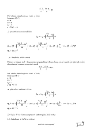 Medidas de Tendencia Central 21
25
4
250
4
2n




Por lo tanto para el segundo cuartil se tiene:
Intervalo: 65-75
n=10
Fa=16
fQ =19
c =75-65 =10
Al aplicar la ecuación se obtiene:
( )
( ) ( ) ( )
1.3) Cálculo del tercer cuartil
Primero se calcula nk/4 y después se averigua el intervalo en el que está el cuartil, este intervalo recibe
el nombre de intervalo o clase del cuartil.
5,37
4
350
4
3n




Por lo tanto para el segundo cuartil se tiene:
Intervalo: 75-85
n=10
Fa=35
fQ =11
c=85-75=10
Al aplicar la ecuación se obtiene:
( )
( ) ( ) ( )
2) Cálculo de los cuartiles empleando un histograma para fra(%)
2.1) Calculando la fra(%) se obtiene:
 