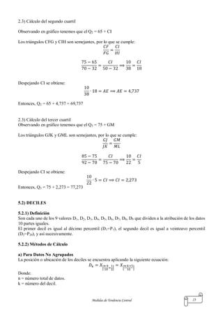 Medidas de Tendencia Central 23
2.3) Cálculo del segundo cuartil
Observando en gráfico tenemos que el Q2 = 65 + CI
Los triángulos CFG y CIH son semejantes, por lo que se cumple:
Despejando CI se obtiene:
Entonces, Q2 = 65 + 4,737 = 69,737
2.3) Cálculo del tercer cuartil
Observando en gráfico tenemos que el Q3 = 75 + GM
Los triángulos GJK y GML son semejantes, por lo que se cumple:
Despejando CI se obtiene:
Entonces, Q3 = 75 + 2,273 = 77,273
5.2) DECILES
5.2.1) Definición
Son cada uno de los 9 valores D1, D2, D3, D4, D5, D6, D7, D8, D9 que dividen a la atribución de los datos
10 partes iguales.
El primer decil es igual al décimo percentil (D1=P1), el segundo decil es igual a veinteavo percentil
(D2=P20), y así sucesivamente.
5.2.2) Métodos de Cálculo
a) Para Datos No Agrupados
La posición o ubicación de los deciles se encuentra aplicando la siguiente ecuación:
[ ] [ ]
Donde:
n = número total de datos.
k = número del decil.
 