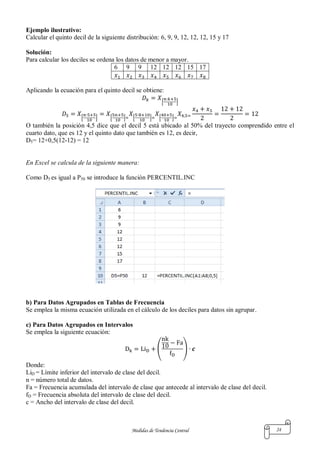 Medidas de Tendencia Central 24
Ejemplo ilustrativo:
Calcular el quinto decil de la siguiente distribución: 6, 9, 9, 12, 12, 12, 15 y 17
Solución:
Para calcular los deciles se ordena los datos de menor a mayor.
6 9 9 12 12 12 15 17
Aplicando la ecuación para el quinto decil se obtiene:
[ ]
[ ] [ ] [ ] [ ]
O también la posición 4,5 dice que el decil 5 está ubicado al 50% del trayecto comprendido entre el
cuarto dato, que es 12 y el quinto dato que también es 12, es decir,
D5= 12+0,5(12-12) = 12
En Excel se calcula de la siguiente manera:
Como D5 es igual a P50 se introduce la función PERCENTIL.INC
b) Para Datos Agrupados en Tablas de Frecuencia
Se emplea la misma ecuación utilizada en el cálculo de los deciles para datos sin agrupar.
c) Para Datos Agrupados en Intervalos
Se emplea la siguiente ecuación:
( )
Donde:
LiD = Límite inferior del intervalo de clase del decil.
n = número total de datos.
Fa = Frecuencia acumulada del intervalo de clase que antecede al intervalo de clase del decil.
fD = Frecuencia absoluta del intervalo de clase del decil.
c = Ancho del intervalo de clase del decil.
 