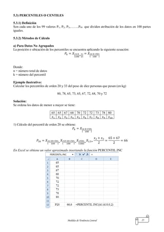 Medidas de Tendencia Central 25
5.3) PERCENTILES O CENTILES
5.3.1) Definición
Son cada uno de los 99 valores P1, P2, P3,……..P99 que dividen atribución de los datos en 100 partes
iguales.
5.3.2) Métodos de Cálculo
a) Para Datos No Agrupados
La posición o ubicación de los percentiles se encuentra aplicando la siguiente ecuación:
[ ] [ ]
Donde:
n = número total de datos
k = número del percentil
Ejemplo ilustrativo:
Calcular los percentiles de orden 20 y 33 del peso de diez personas que pesan (en kg)
80, 78, 65, 73, 65, 67, 72, 68, 70 y 72
Solución:
Se ordena los datos de menor a mayor se tiene:
65 65 67 68 70 72 72 73 78 80
1) Cálculo del percentil de orden 20 se obtiene:
[ ]
[ ] [ ] [ ]
En Excel se obtiene un valor aproximado insertando la función PERCENTIL.INC
 