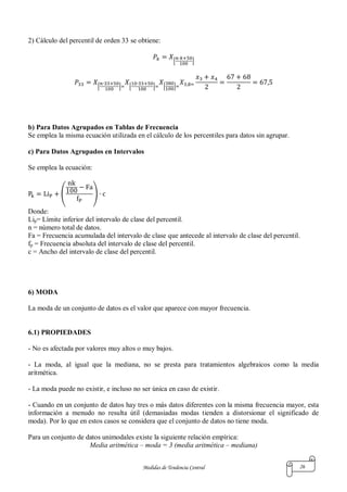 Medidas de Tendencia Central 26
2) Cálculo del percentil de orden 33 se obtiene:
[ ]
[ ] [ ] [ ]
b) Para Datos Agrupados en Tablas de Frecuencia
Se emplea la misma ecuación utilizada en el cálculo de los percentiles para datos sin agrupar.
c) Para Datos Agrupados en Intervalos
Se emplea la ecuación:
( )
Donde:
Lip= Límite inferior del intervalo de clase del percentil.
n = número total de datos.
Fa = Frecuencia acumulada del intervalo de clase que antecede al intervalo de clase del percentil.
fp = Frecuencia absoluta del intervalo de clase del percentil.
c = Ancho del intervalo de clase del percentil.
6) MODA
La moda de un conjunto de datos es el valor que aparece con mayor frecuencia.
6.1) PROPIEDADES
- No es afectada por valores muy altos o muy bajos.
- La moda, al igual que la mediana, no se presta para tratamientos algebraicos como la media
aritmética.
- La moda puede no existir, e incluso no ser única en caso de existir.
- Cuando en un conjunto de datos hay tres o más datos diferentes con la misma frecuencia mayor, esta
información a menudo no resulta útil (demasiadas modas tienden a distorsionar el significado de
moda). Por lo que en estos casos se considera que el conjunto de datos no tiene moda.
Para un conjunto de datos unimodales existe la siguiente relación empírica:
Media aritmética – moda = 3 (media aritmética – mediana)
 