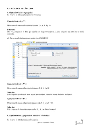 Medidas de Tendencia Central 27
6.2) MÉTODOS DE CÁLCULO
6.2.1) Para Datos No Agrupados
Se observa el dato que tiene mayor frecuencia
Ejemplo ilustrativo N° 1
Determinar la moda del conjunto de datos 2, 4, 6, 8, 8 y 10
Solución:
Mo = 8, porque es el dato que ocurre con mayor frecuencia. A este conjunto de datos se le llama
unimodal
En Excel se calcula insertando la función MODA.UNO
Ejemplo ilustrativo N° 2
Determinar la moda del conjunto de datos: 2, 4, 6, 8 y 10
Solución:
Este conjunto de datos no tiene moda, porque todos los datos tienen la misma frecuencia.
Ejemplo ilustrativo N° 3
Determinar la moda del conjunto de datos: 2, 4, 6, 6, 8, 8 y 10
Solución:
Este conjunto de datos tiene dos modas, 6 y 8, y se llama bimodal.
6.2.2) Para Datos Agrupados en Tablas de Frecuencia
Se observa el dato tiene mayor frecuencia
 