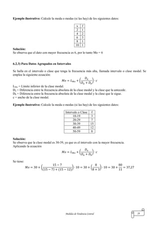 Medidas de Tendencia Central 28
Ejemplo ilustrativo: Calcule la moda o modas (si las hay) de los siguientes datos:
x f
2 1
4 2
6 3
8 1
10 1
Solución:
Se observa que el dato con mayor frecuencia es 6, por lo tanto Mo = 6
6.2.3) Para Datos Agrupados en Intervalos
Se halla en el intervalo o clase que tenga la frecuencia más alta, llamada intervalo o clase modal. Se
emplea la siguiente ecuación:
( )
LMo = Límite inferior de la clase modal.
Da = Diferencia entre la frecuencia absoluta de la clase modal y la clase que la antecede.
Db = Diferencia entre la frecuencia absoluta de la clase modal y la clase que le sigue.
c = ancho de la clase modal.
Ejemplo ilustrativo: Calcule la moda o modas (si las hay) de los siguientes datos:
Intervalo o Clase f
10-19 3
20-29 7
30-39 15
40-49 12
50-59 8
Solución:
Se observa que la clase modal es 30-39, ya que es el intervalo con la mayor frecuencia.
Aplicando la ecuación
( )
Se tiene:
(
( ) ( )
) ( )
 