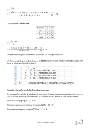 Medidas de Tendencia Central 3
̅
∑
̅
3) Agrupando en intervalos
Intervalos f xm
4- 5 5 4,5
6 -7 4 6,5
8- 9 7 8,5
10-11 4 10,5
̅
∑
̅
Nota: Cuando se agrupa en intervalos los cálculos son sólo aproximaciones
En Excel se calcula insertando la función: SUMAPRODUCTO (C27:C30;D27:D30)/SUMA(C27:C30)
como se muestra en la siguiente figura:
Nota: La principal propiedad de la media aritmética es:
La suma algebraica de las desviaciones de un conjunto de datos respecto de su media aritmética es cero
Si x es un dato, su desviación respecto a ̅ es la diferencia x- ̅. La suma de estas diferencias es 0.
Para datos sin agrupar:∑( ̅)
Para datos agrupados en tablas de frecuencias:∑ ( ̅)
Para datos agrupados en intervalos:∑ ( ̅)
 