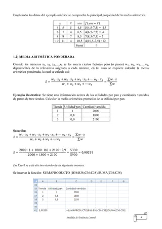 Medidas de Tendencia Central 4
Empleando los datos del ejemplo anterior se comprueba la principal propiedad de la media aritmética:
x f xm ( ̅)
4 5 5 4,5 5(4,5-7,5) = -15
6 7 4 6,5 4(6,5-7,5) = -4
8 9 7 8,5 7(8,5-7,5) = 7
10 11 4 10,5 4(10,5-7,5) =12
Suma 0
1.2) MEDIA ARITMÉTICA PONDERADA
Cuando los números x1, x2, x3,….xk se les asocia ciertos factores peso (o pesos) w1, w2, w3,….wk,
dependientes de la relevancia asignada a cada número, en tal caso se requiere calcular la media
aritmética ponderada, la cual se calcula así:
̅
∑
∑
Ejemplo ilustrativo: Se tiene una información acerca de las utilidades por pan y cantidades vendidas
de panes de tres tiendas. Calcular la media aritmética promedio de la utilidad por pan.
Tienda Utilidad/pan Cantidad vendida
1 1 2000
2 0,8 1800
3 0,9 2100
Solución:
̅
∑
∑
̅
En Excel se calcula insertando de la siguiente manera:
Se insertar la función: SUMAPRODUCTO (B36:B38;C36:C38)/SUMA(C36:C38)
 