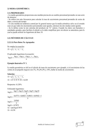 Medidas de Tendencia Central 5
2) MEDIA GEOMÉTRICA
2.1) PROPIEDADES
- La media geométrica proporciona una medida precisa de un cambio porcentual promedio en una serie
de números.
- Se utiliza con más frecuencia para calcular la tasa de crecimiento porcentual promedio de series de
datos, a través del tiempo.
- Es una medida de tendencia central por lo general menor que la media aritmética salvo en el extraño
caso en que todos los incrementos porcentuales sean iguales, entonces las dos medias serán iguales.
- Se le define como la raíz enésima del producto de “n” valores. Cuando los datos son bastantes o
cantidades grandes, para facilitar el cálculo se lo debe simplificar pero sin alterar su naturaleza, para lo
cual se puede utilizar los logaritmos de base 10.
2.2) MÉTODOS DE CÁLCULO
2.2.2.1) Para Datos No Agrupados
Se emplea la ecuación:
n
nxxxxG  321
O aplicando logaritmos la ecuación:
n
xxxx
G nlog....logloglog
log 321 

Ejemplo ilustrativo N° 1
La media geométrica es útil en el cálculo de tasas de crecimiento; por ejemplo, si el crecimiento de las
ventas en un pequeño negocio son 3%, 4%,8%,9% y 10%, hallar la media de crecimiento.
Solución:
n
nxxxxG  321
128,61098435
G
Respuesta: 6,128%
Utilizando logaritmos:
5
10log9log8log4log3log
Glog


5
19542,09031,06021,04771,0
Glog


5
9365,3
Glog 
7873,0Glog 
7873,0logantiG 
128,6G 
 