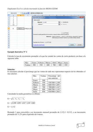 Medidas de Tendencia Central 6
Empleando Excel se calcula insertando la función MEDIA.GEOM.
Ejemplo ilustrativo N° 2
Calcular la tasa de crecimiento promedio a la que ha variado las ventas de cierto producto con base a la
siguiente tabla:
Mes Enero Febrero Marzo Abril Mayo Junio
Ventas 500 550 600 700 800 850
Solución:
Es necesario calcular el porcentaje que las ventas de cada mes representan respecto de los obtenidos el
mes anterior.
Mes Ventas Porcentaje del
mes anterior
Enero 500
Febrero 550 550/500=1,100
Marzo 600 600/550=1,091
Abril 700 700/600=1,167
Mayo 800 800/700=1,143
Junio 850 850/800=1,063
Calculando la media geométrica se obtiene:
G = n
n321 xxxx 
G = 5
063,1143,1167,1091,1100,1 
G = 1,112
Restando 1 para convertirlo a un incremento mensual promedio da 1,112-1 =0,112, o un incremento
promedio de 11,2% para el período de 6 meses.
 