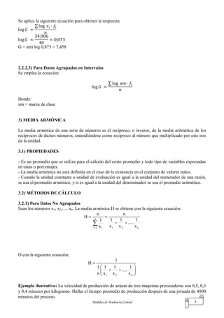 Medidas de Tendencia Central 8
Se aplica la siguiente ecuación para obtener la respuesta.
∑
G = anti log 0,873 = 7,458
2.2.2.3) Para Datos Agrupados en Intervalos
Se emplea la ecuación:
∑
Donde:
xm = marca de clase
3) MEDIA ARMÓNICA
La media armónica de una serie de números es el recíproco, o inverso, de la media aritmética de los
recíprocos de dichos números, entendiéndose como recíproco al número que multiplicado por este nos
da la unidad.
3.1) PROPIEDADES
- Es un promedio que se utiliza para el cálculo del costo promedio y todo tipo de variables expresadas
en tasas o porcentajes.
- La media armónica no está definida en el caso de la existencia en el conjunto de valores nulos.
- Cuando la unidad constante o unidad de evaluación es igual a la unidad del numerador de una razón,
se usa el promedio armónico, y si es igual a la unidad del denominador se usa el promedio aritmético.
3.2) MÉTODOS DE CÁLCULO
3.2.1) Para Datos No Agrupados
Sean los números x1, x2,…. xn. La media armónica H se obtiene con la siguiente ecuación:
n21
n
1i i
x
1
.....
x
1
x
1
n
x
1
n
H



O con la siguiente ecuación:








n21 x
1
.....
x
1
x
1
n
1
1
H
Ejemplo ilustrativo: La velocidad de producción de azúcar de tres máquinas procesadoras son 0,5, 0,3
y 0,4 minutos por kilogramo. Hallar el tiempo promedio de producción después de una jornada de 4800
minutos del proceso.
 
