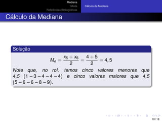 Mediana
Moda
Referˆencias Bibliogr´aﬁcas
C´alculo da Mediana
C´alculo da Mediana
Soluc¸ ˜ao
Me =
x5 + x6
2
=
4 + 5
2
= 4, 5
Note que, no rol, temos cinco valores menores que
4,5 (1 – 3 – 4 – 4 – 4) e cinco valores maiores que 4,5
(5 – 6 – 6 – 8 – 9).
10 / 18
 