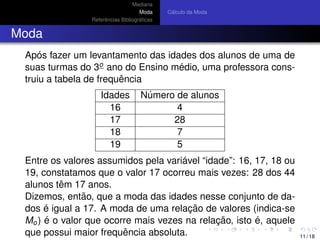 Mediana
Moda
Referˆencias Bibliogr´aﬁcas
C´alculo da Moda
Moda
Ap´os fazer um levantamento das idades dos alunos de uma de
suas turmas do 3o ano do Ensino m´edio, uma professora cons-
truiu a tabela de frequˆencia
Idades N´umero de alunos
16 4
17 28
18 7
19 5
Entre os valores assumidos pela vari´avel “idade”: 16, 17, 18 ou
19, constatamos que o valor 17 ocorreu mais vezes: 28 dos 44
alunos tˆem 17 anos.
Dizemos, ent˜ao, que a moda das idades nesse conjunto de da-
dos ´e igual a 17. A moda de uma relac¸ ˜ao de valores (indica-se
Mo) ´e o valor que ocorre mais vezes na relac¸ ˜ao, isto ´e, aquele
que possui maior frequˆencia absoluta. 11 / 18
 