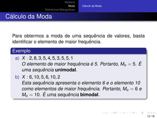 Mediana
Moda
Referˆencias Bibliogr´aﬁcas
C´alculo da Moda
C´alculo da Moda
Para obtermos a moda de uma sequˆencia de valores, basta
identiﬁcar o elemento de maior frequˆencia.
Exemplo
a) X : 2, 8, 3, 5, 4, 5, 3, 5, 5, 1
O elemento de maior frequˆencia ´e 5. Portanto, Mo = 5. ´E
uma sequˆencia unimodal.
b) X : 6, 10, 5, 6, 10, 2
Esta sequˆencia apresenta o elemento 6 e o elemento 10
como elementos de maior frequˆencia. Portanto, Mo = 6 e
Mo = 10. ´E uma sequˆencia bimodal.
12 / 18
 