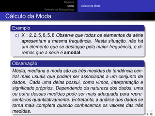 Mediana
Moda
Referˆencias Bibliogr´aﬁcas
C´alculo da Moda
C´alculo da Moda
Exemplo
c) X : 2, 2, 5, 8, 5, 8 Observe que todos os elementos da s´erie
apresentam a mesma frequˆencia. Nesta situac¸ ˜ao, n˜ao h´a
um elemento que se destaque pela maior frequˆencia, e di-
remos que a s´erie ´e amodal.
Observac¸ ˜ao
M´edia, mediana e moda s˜ao as trˆes medidas de tendˆencia cen-
tral mais usuais que podem ser associadas a um conjunto de
dados. Cada uma delas possui, como vimos, interpretac¸ ˜ao e
signiﬁcado pr´oprios. Dependendo da natureza dos dados, uma
ou outra dessas medidas pode ser mais adequada para repre-
sent´a-los quantitativamente. Entretanto, a an´alise dos dados se
torna mais completa quando conhecemos os valores das trˆes
medidas.
13 / 18
 