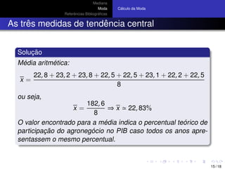 Mediana
Moda
Referˆencias Bibliogr´aﬁcas
C´alculo da Moda
As trˆes medidas de tendˆencia central
Soluc¸ ˜ao
M´edia aritm´etica:
x =
22, 8 + 23, 2 + 23, 8 + 22, 5 + 22, 5 + 23, 1 + 22, 2 + 22, 5
8
ou seja,
x =
182, 6
8
⇒ x 22, 83%
O valor encontrado para a m´edia indica o percentual te´orico de
participac¸ ˜ao do agroneg´ocio no PIB caso todos os anos apre-
sentassem o mesmo percentual.
15 / 18
 