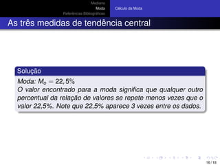 Mediana
Moda
Referˆencias Bibliogr´aﬁcas
C´alculo da Moda
As trˆes medidas de tendˆencia central
Soluc¸ ˜ao
Moda: Mo = 22, 5%
O valor encontrado para a moda signiﬁca que qualquer outro
percentual da relac¸ ˜ao de valores se repete menos vezes que o
valor 22,5%. Note que 22,5% aparece 3 vezes entre os dados.
16 / 18
 