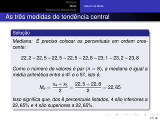 Mediana
Moda
Referˆencias Bibliogr´aﬁcas
C´alculo da Moda
As trˆes medidas de tendˆencia central
Soluc¸ ˜ao
Mediana: ´E preciso colocar os percentuais em ordem cres-
cente:
22, 2 – 22, 5 – 22, 5 – 22, 5 – 22, 8 – 23, 1 – 23, 2 – 23, 8
Como o n´umero de valores ´e par (n = 8), a mediana ´e igual a
m´edia aritm´etica entre o 4o e o 5o, isto ´e,
Me =
x4 + x5
2
=
22, 5 + 22, 8
2
= 22, 65
Isso signiﬁca que, dos 8 percentuais listados, 4 s˜ao inferiores a
22, 65% e 4 s˜ao superiores a 22, 65%.
17 / 18
 