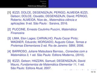 Mediana
Moda
Referˆencias Bibliogr´aﬁcas
[1] IEZZI, DOLCE, DEGENSZAJN, PERIGO, ALMEIDA IEZZI,
Gelson; DOLCE, Osvaldo; DEGENSZAJN, David; P ´ERIGO,
Roberto; ALMEIDA, Nize de., Matem´atica ciˆencia e
aplicac¸ ˜oes. 9 ed. S˜ao Paulo : Saraiva, 2016.
[2] PUCCINE, Ernesto Coutinho Puccini, Matem´atica
Financeira
[3] LIMA, Elon Lages; CARVALHO, Paulo Cezar Pinto;
WAGNER, Eduardo; MORGADO, Augusto C´esar, Temas e
Prolemas Elementares 2 ed. Rio de Janeiro: SBM, 2006.
[4] BARROSO, Juliane Matsubara Barroso., Conex˜oes com a
Matem´atica 3, 1 ed. S˜ao Paulo: Editora Moderna, (2010).
[5] IEZZI, Gelson; HAZZAN, Samuel; DEGENSZAJN, David
Mauro, Fundamentos de Matem´atica Elementar 11, 1 ed.
S˜ao Paulo: Editora Atual, 2007.
18 / 18
 