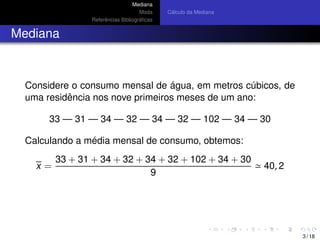 Mediana
Moda
Referˆencias Bibliogr´aﬁcas
C´alculo da Mediana
Mediana
Considere o consumo mensal de ´agua, em metros c´ubicos, de
uma residˆencia nos nove primeiros meses de um ano:
33 — 31 — 34 — 32 — 34 — 32 — 102 — 34 — 30
Calculando a m´edia mensal de consumo, obtemos:
x =
33 + 31 + 34 + 32 + 34 + 32 + 102 + 34 + 30
9
40, 2
3 / 18
 
