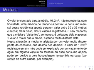 Mediana
Moda
Referˆencias Bibliogr´aﬁcas
C´alculo da Mediana
Mediana
O valor encontrado para a m´edia, 40, 2m3, n˜ao representa, com
ﬁdelidade, uma medida de tendˆencia central: o consumo men-
sal dessa residˆencia aponta para um valor entre 30 e 35 metros
c´ubicos; al´em disso, dos 9 valores registrados, 8 s˜ao menores
que a m´edia e “distantes”, ao menos, 6 unidades dela e apenas
1 valor ´e maior que a m´edia, estando muito distante dela.
Nessa situac¸ ˜ao, a m´edia foi afetada por um valor muito discre-
pante do consumo, que destoa dos demais: o valor de 102m3
registrado em um mˆes pode ser explicado por um vazamento de
´agua em alguma v´alvula ou torneira ou esse consumo at´ıpico
pode ser devido a uma hospedagem tempor´aria na casa (pa-
rentes de outra cidade, por exemplo).
4 / 18
 