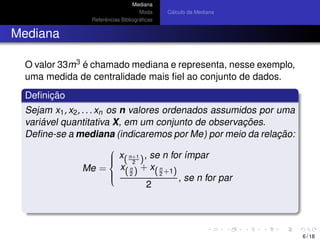 Mediana
Moda
Referˆencias Bibliogr´aﬁcas
C´alculo da Mediana
Mediana
O valor 33m3 ´e chamado mediana e representa, nesse exemplo,
uma medida de centralidade mais ﬁel ao conjunto de dados.
Deﬁnic¸ ˜ao
Sejam x1, x2, . . . xn os n valores ordenados assumidos por uma
vari´avel quantitativa X, em um conjunto de observac¸ ˜oes.
Deﬁne-se a mediana (indicaremos por Me) por meio da relac¸ ˜ao:
Me =



x(n+1
2 ), se n for ´ımpar
x(n
2 ) + x(n
2 +1)
2
, se n for par
6 / 18
 