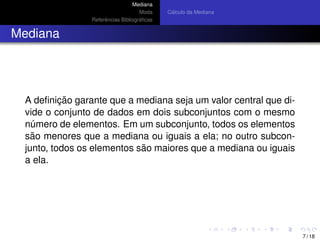 Mediana
Moda
Referˆencias Bibliogr´aﬁcas
C´alculo da Mediana
Mediana
A deﬁnic¸ ˜ao garante que a mediana seja um valor central que di-
vide o conjunto de dados em dois subconjuntos com o mesmo
n´umero de elementos. Em um subconjunto, todos os elementos
s˜ao menores que a mediana ou iguais a ela; no outro subcon-
junto, todos os elementos s˜ao maiores que a mediana ou iguais
a ela.
7 / 18
 
