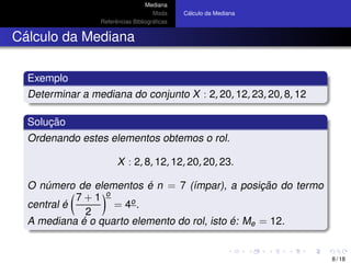 Mediana
Moda
Referˆencias Bibliogr´aﬁcas
C´alculo da Mediana
C´alculo da Mediana
Exemplo
Determinar a mediana do conjunto X : 2, 20, 12, 23, 20, 8, 12
Soluc¸ ˜ao
Ordenando estes elementos obtemos o rol.
X : 2, 8, 12, 12, 20, 20, 23.
O n´umero de elementos ´e n = 7 (´ımpar), a posic¸ ˜ao do termo
central ´e
7 + 1
2
o
= 4o.
A mediana ´e o quarto elemento do rol, isto ´e: Me = 12.
8 / 18
 