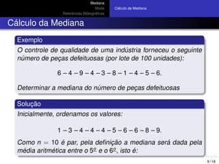 Mediana
Moda
Referˆencias Bibliogr´aﬁcas
C´alculo da Mediana
C´alculo da Mediana
Exemplo
O controle de qualidade de uma ind´ustria forneceu o seguinte
n´umero de pec¸as defeituosas (por lote de 100 unidades):
6 – 4 – 9 – 4 – 3 – 8 – 1 – 4 – 5 – 6.
Determinar a mediana do n´umero de pec¸as defeituosas
Soluc¸ ˜ao
Inicialmente, ordenamos os valores:
1 – 3 – 4 – 4 – 4 – 5 – 6 – 6 – 8 – 9.
Como n = 10 ´e par, pela deﬁnic¸ ˜ao a mediana ser´a dada pela
m´edia aritm´etica entre o 5o e o 6o, isto ´e:
9 / 18
 